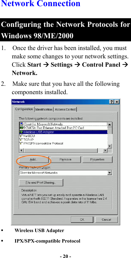   - 20 -  Network Connection  Configuring the Network Protocols for Windows 98/ME/2000 1.  Once the driver has been installed, you must make some changes to your network settings. Click Start  Settings  Control Panel  Network.   2.  Make sure that you have all the following components installed.      Wireless USB Adapter     IPX/SPX-compatible Protocol   