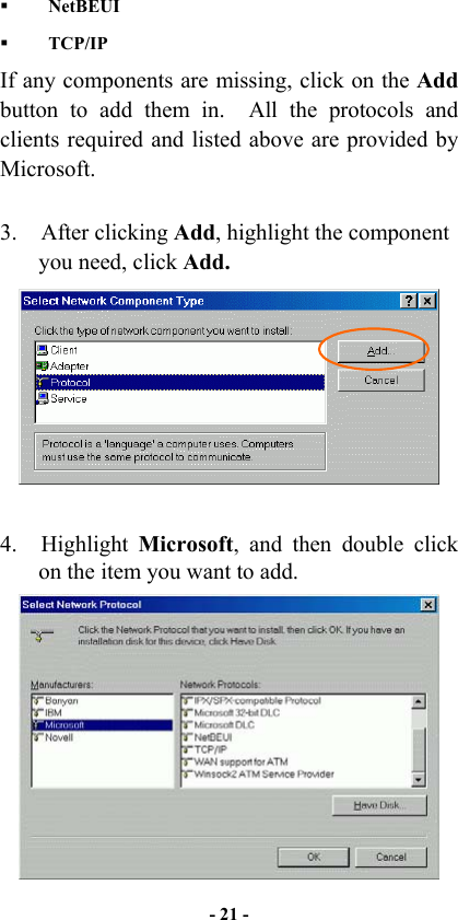   - 21 -    NetBEUI   TCP/IP If any components are missing, click on the Add button to add them in.  All the protocols and clients required and listed above are provided by Microsoft.    3. After clicking Add, highlight the component you need, click Add.   4. Highlight Microsoft, and then double click on the item you want to add.  