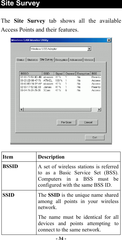   - 34 -  Site Survey The  Site Survey tab shows all the available Access Points and their features.    Item Description BSSID  A set of wireless stations is referred to as a Basic Service Set (BSS). Computers in a BSS must be configured with the same BSS ID. SSID  The SSID is the unique name shared among all points in your wireless network. The name must be identical for all devices and points attempting to connect to the same network. 
