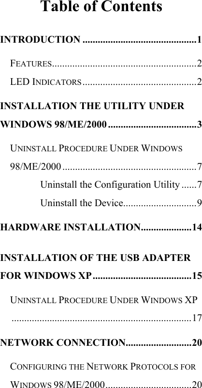   Table of Contents INTRODUCTION .............................................1 FEATURES.........................................................2 LED INDICATORS .............................................2 INSTALLATION THE UTILITY UNDER WINDOWS 98/ME/2000 ...................................3 UNINSTALL PROCEDURE UNDER WINDOWS 98/ME/2000 .....................................................7 Uninstall the Configuration Utility ......7 Uninstall the Device.............................9 HARDWARE INSTALLATION....................14 INSTALLATION OF THE USB ADAPTER FOR WINDOWS XP.......................................15 UNINSTALL PROCEDURE UNDER WINDOWS XP.......................................................................17 NETWORK CONNECTION..........................20 CONFIGURING THE NETWORK PROTOCOLS FOR WINDOWS 98/ME/2000..................................20 