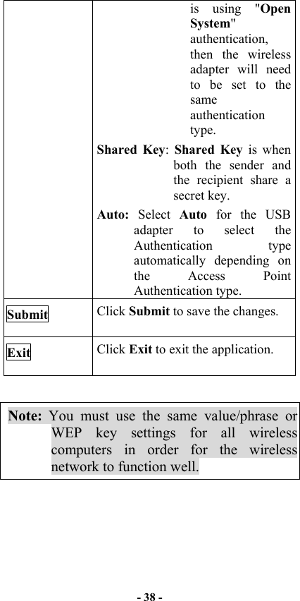   - 38 -  is using &quot;Open System&quot; authentication, then the wireless adapter will need to be set to the same authentication type.  Shared Key:  Shared Key is when both the sender and the recipient share a secret key. Auto:  Select  Auto  for the USB adapter to select the Authentication type automatically depending on the Access Point Authentication type. Submit  Click Submit to save the changes. Exit  Click Exit to exit the application.  Note: You must use the same value/phrase or WEP key settings for all wireless computers in order for the wireless network to function well.  