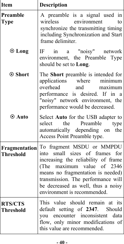   - 40 -   Item Description Preamble Type A preamble is a signal used in wireless environment to synchronize the transmitting timing including Synchronization and Start frame delimiter.  Long  IF in a &quot;noisy&quot; network environment, the Preamble Type should be set to Long.  Short  The Short preamble is intended for applications where minimum overhead and maximum performance is desired. If in a &quot;noisy&quot; network environment, the performance would be decreased.  Auto  Select Auto  for the USB adapter to select the Preamble type automatically depending on the Access Point Preamble type. Fragmentation Threshold To fragment MSDU or MMPDU into small sizes of frames for increasing the reliability of frame (The maximum value of 2346 means no fragmentation is needed) transmission. The performance will be decreased as well, thus a noisy environment is recommended.     RTS/CTS Threshold This value should remain at its default setting of 2347.  Should you encounter inconsistent data flow, only minor modifications of this value are recommended.   