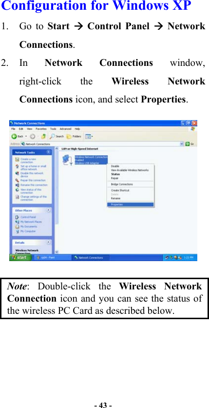   - 43 -  Configuration for Windows XP 1. Go to Start   Control Panel  Network Connections. 2. In  Network Connections window, right-click the Wireless Network Connections icon, and select Properties.  Note: Double-click the Wireless Network Connection icon and you can see the status of the wireless PC Card as described below. 