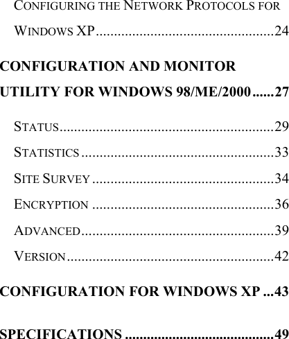   CONFIGURING THE NETWORK PROTOCOLS FOR WINDOWS XP.................................................24 CONFIGURATION AND MONITOR UTILITY FOR WINDOWS 98/ME/2000......27 STATUS...........................................................29 STATISTICS .....................................................33 SITE SURVEY ..................................................34 ENCRYPTION ..................................................36 ADVANCED.....................................................39 VERSION.........................................................42 CONFIGURATION FOR WINDOWS XP ...43 SPECIFICATIONS .........................................49  