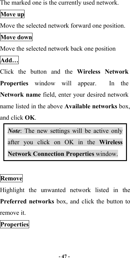  - 47 -  The marked one is the currently used network. Move up Move the selected network forward one position.   Move down Move the selected network back one position Add… Click the button and the Wireless Network Properties window will appear.  In the Network name field, enter your desired network name listed in the above Available networks box, and click OK.   Note: The new settings will be active only after you click on OK in the Wireless Network Connection Properties window.  Remove Highlight the unwanted network listed in the Preferred networks box, and click the button to remove it. Properties 