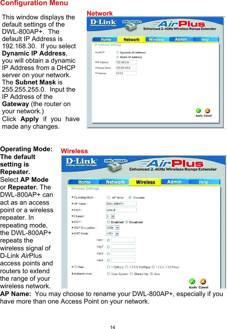  14Configuration Menu    Operating Mode:   The default setting is Repeater. Select AP Mode or Repeater. The DWL-800AP+ can act as an access point or a wireless repeater. In repeating mode, the DWL-800AP+ repeats the wireless signal of D-Link AirPlus access points and routers to extend the range of your wireless network.   AP Name:  You may choose to rename your DWL-800AP+, especially if you have more than one Access Point on your network.   This window displays the default settings of the DWL-800AP+.  The default IP Address is 192.168.30.  If you select Dynamic IP Address, you will obtain a dynamic IP Address from a DHCP server on your network.  The Subnet Mask is 255.255.255.0.  Input the IP Address of the Gateway (the router on your network.) Click  Apply  if you havemade any changes. NetworkWireless 