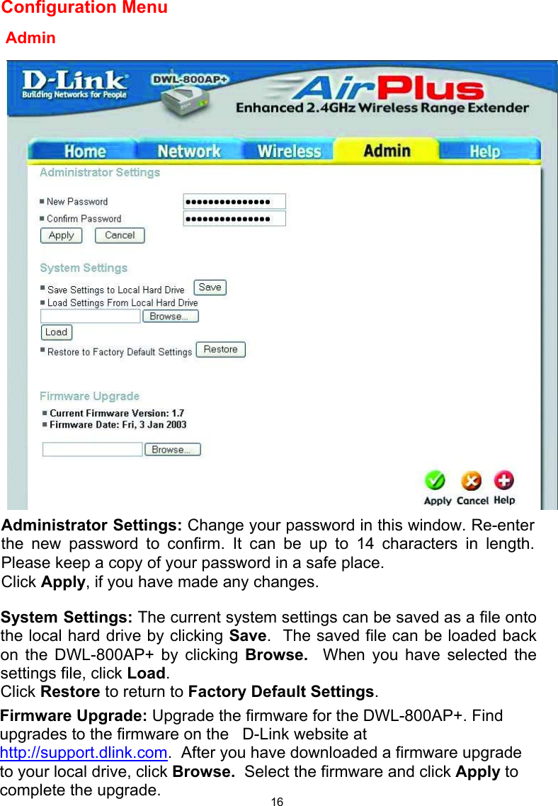  16Configuration Menu                                                                                                                         Admin  Administrator Settings: Change your password in this window. Re-enterthe new password to confirm. It can be up to 14 characters in length.Please keep a copy of your password in a safe place. Click Apply, if you have made any changes. System Settings: The current system settings can be saved as a file onto the local hard drive by clicking Save.  The saved file can be loaded back on the DWL-800AP+ by clicking Browse.  When you have selected the settings file, click Load.   Click Restore to return to Factory Default Settings. Firmware Upgrade: Upgrade the firmware for the DWL-800AP+. Find upgrades to the firmware on the   D-Link website at http://support.dlink.com.  After you have downloaded a firmware upgrade to your local drive, click Browse.  Select the firmware and click Apply to complete the upgrade. 