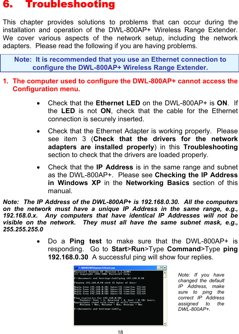  186. Troubleshooting  This chapter provides solutions to problems that can occur during the installation and operation of the DWL-800AP+ Wireless Range Extender.  We cover various aspects of the network setup, including the network adapters.  Please read the following if you are having problems.  Note:  It is recommended that you use an Ethernet connection to configure the DWL-800AP+ Wireless Range Extender. 1.  The computer used to configure the DWL-800AP+ cannot access the Configuration menu.  •  Check that the Ethernet LED on the DWL-800AP+ is ON.  If the  LED is not ON, check that the cable for the Ethernet connection is securely inserted. •  Check that the Ethernet Adapter is working properly.  Please see item 3 (Check that the drivers for the network adapters are installed properly) in this Troubleshooting section to check that the drivers are loaded properly. •  Check that the IP Address is in the same range and subnet as the DWL-800AP+.  Please see Checking the IP Address in Windows XP in the Networking Basics section of this manual. Note:  The IP Address of the DWL-800AP+ is 192.168.0.30.  All the computers on the network must have a unique IP Address in the same range, e.g., 192.168.0.x.  Any computers that have identical IP Addresses will not be visible on the network.  They must all have the same subnet mask, e.g., 255.255.255.0 •  Do a Ping test to make sure that the DWL-800AP+ is responding.  Go to Start&gt;Run&gt;Type  Command&gt;Type  ping 192.168.0.30  A successful ping will show four replies.  Note: If you havechanged the defaultIP Address, makesure to ping thecorrect IP Addressassigned to theDWL-800AP+. 