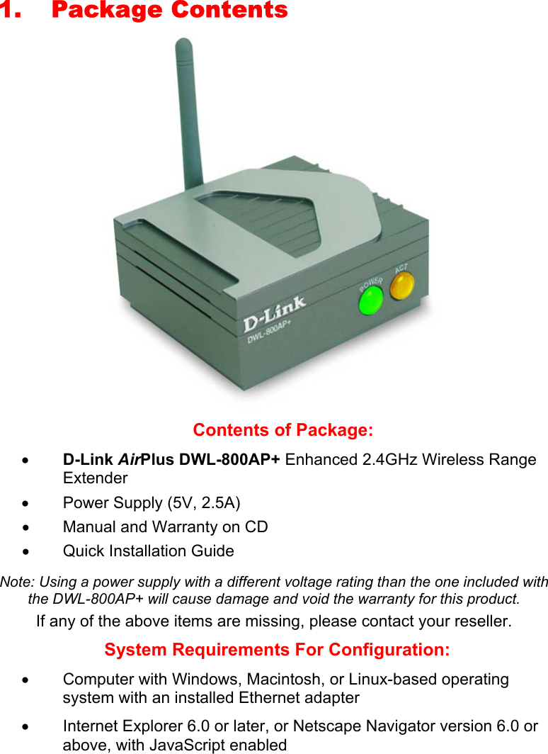 1. Package Contents    Contents of Package: •  D-Link AirPlus DWL-800AP+ Enhanced 2.4GHz Wireless Range Extender •  Power Supply (5V, 2.5A) •  Manual and Warranty on CD •  Quick Installation Guide  Note: Using a power supply with a different voltage rating than the one included with the DWL-800AP+ will cause damage and void the warranty for this product. If any of the above items are missing, please contact your reseller. System Requirements For Configuration: •  Computer with Windows, Macintosh, or Linux-based operating system with an installed Ethernet adapter •  Internet Explorer 6.0 or later, or Netscape Navigator version 6.0 or above, with JavaScript enabled 