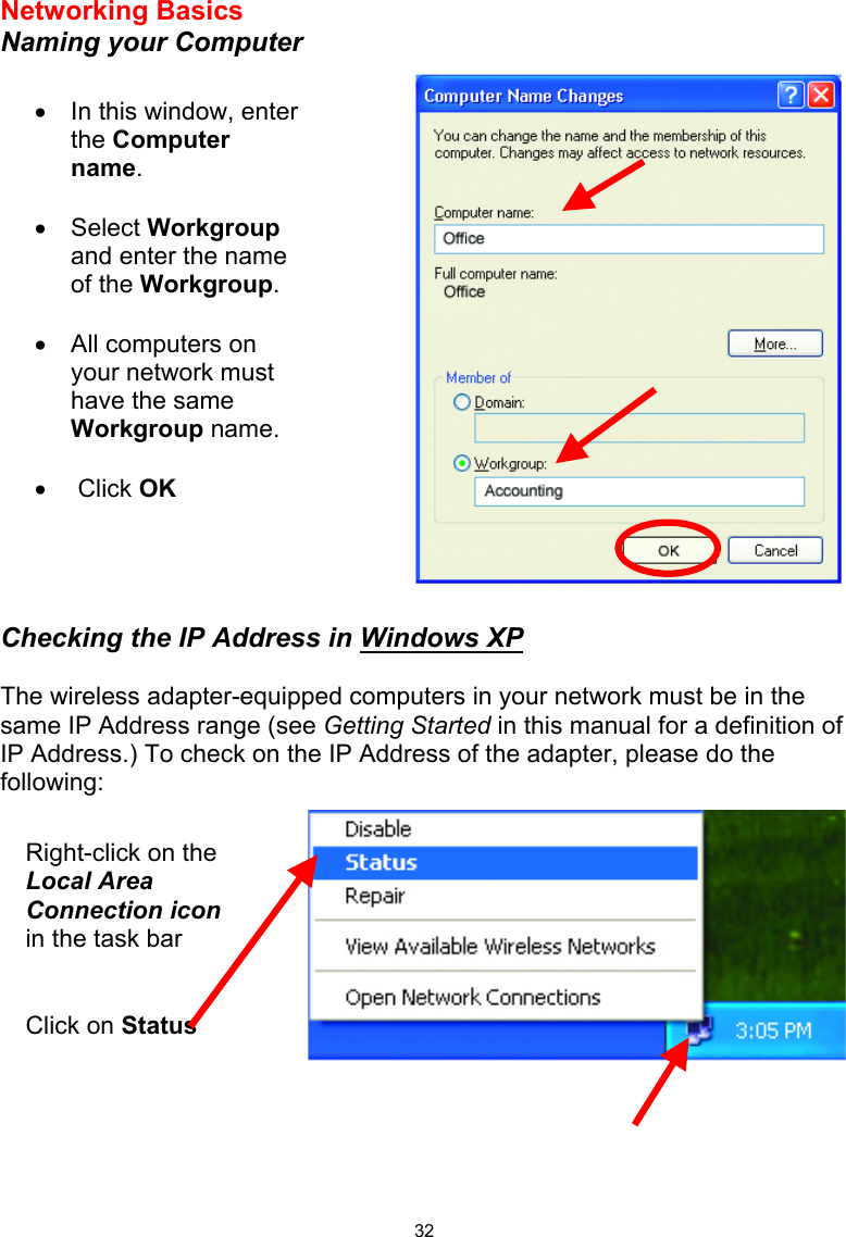  32Networking Basics  Naming your Computer      Checking the IP Address in Windows XP  The wireless adapter-equipped computers in your network must be in the same IP Address range (see Getting Started in this manual for a definition of IP Address.) To check on the IP Address of the adapter, please do the following:      •  In this window, enter the Computer name.  •  Select Workgroup and enter the name of the Workgroup.  •  All computers on your network must have the same Workgroup name.   •   Click OK Right-click on the Local Area Connection icon in the task bar Click on Status 