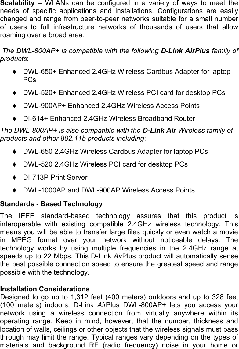 Scalability  – WLANs can be configured in a variety of ways to meet the needs of specific applications and installations. Configurations are easily changed and range from peer-to-peer networks suitable for a small number of users to full infrastructure networks of thousands of users that allow roaming over a broad area.  The DWL-800AP+ is compatible with the following D-Link AirPlus family of products: ♦  DWL-650+ Enhanced 2.4GHz Wireless Cardbus Adapter for laptop PCs  ♦  DWL-520+ Enhanced 2.4GHz Wireless PCI card for desktop PCs  ♦  DWL-900AP+ Enhanced 2.4GHz Wireless Access Points  ♦  DI-614+ Enhanced 2.4GHz Wireless Broadband Router  The DWL-800AP+ is also compatible with the D-Link Air Wireless family of products and other 802.11b products including: ♦  DWL-650 2.4GHz Wireless Cardbus Adapter for laptop PCs  ♦  DWL-520 2.4GHz Wireless PCI card for desktop PCs  ♦  DI-713P Print Server  ♦  DWL-1000AP and DWL-900AP Wireless Access Points  Standards - Based Technology The IEEE standard-based technology assures that this product is interoperable with existing compatible 2.4GHz wireless technology. This means you will be able to transfer large files quickly or even watch a movie in MPEG format over your network without noticeable delays. The technology works by using multiple frequencies in the 2.4GHz range at speeds up to 22 Mbps. This D-Link AirPlus product will automatically sense the best possible connection speed to ensure the greatest speed and range possible with the technology.  Installation Considerations Designed to go up to 1,312 feet (400 meters) outdoors and up to 328 feet (100 meters) indoors, D-Link AirPlus DWL-800AP+ lets you access your network using a wireless connection from virtually anywhere within its operating range. Keep in mind, however, that the number, thickness and location of walls, ceilings or other objects that the wireless signals must pass through may limit the range. Typical ranges vary depending on the types of materials and background RF (radio frequency) noise in your home or 