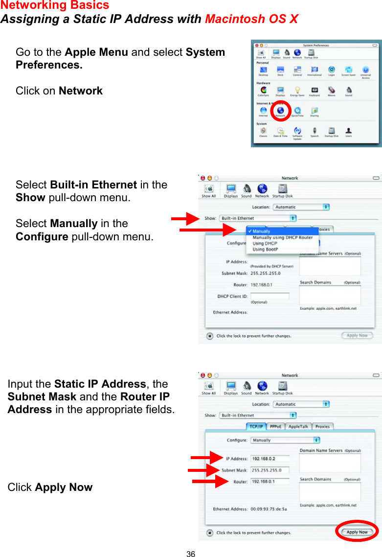  36Networking Basics Assigning a Static IP Address with Macintosh OS X           Go to the Apple Menu and select System Preferences.  Click on Network Select Built-in Ethernet in the Show pull-down menu.  Select Manually in the Configure pull-down menu. Input the Static IP Address, the Subnet Mask and the Router IP Address in the appropriate fields.      Click Apply Now 