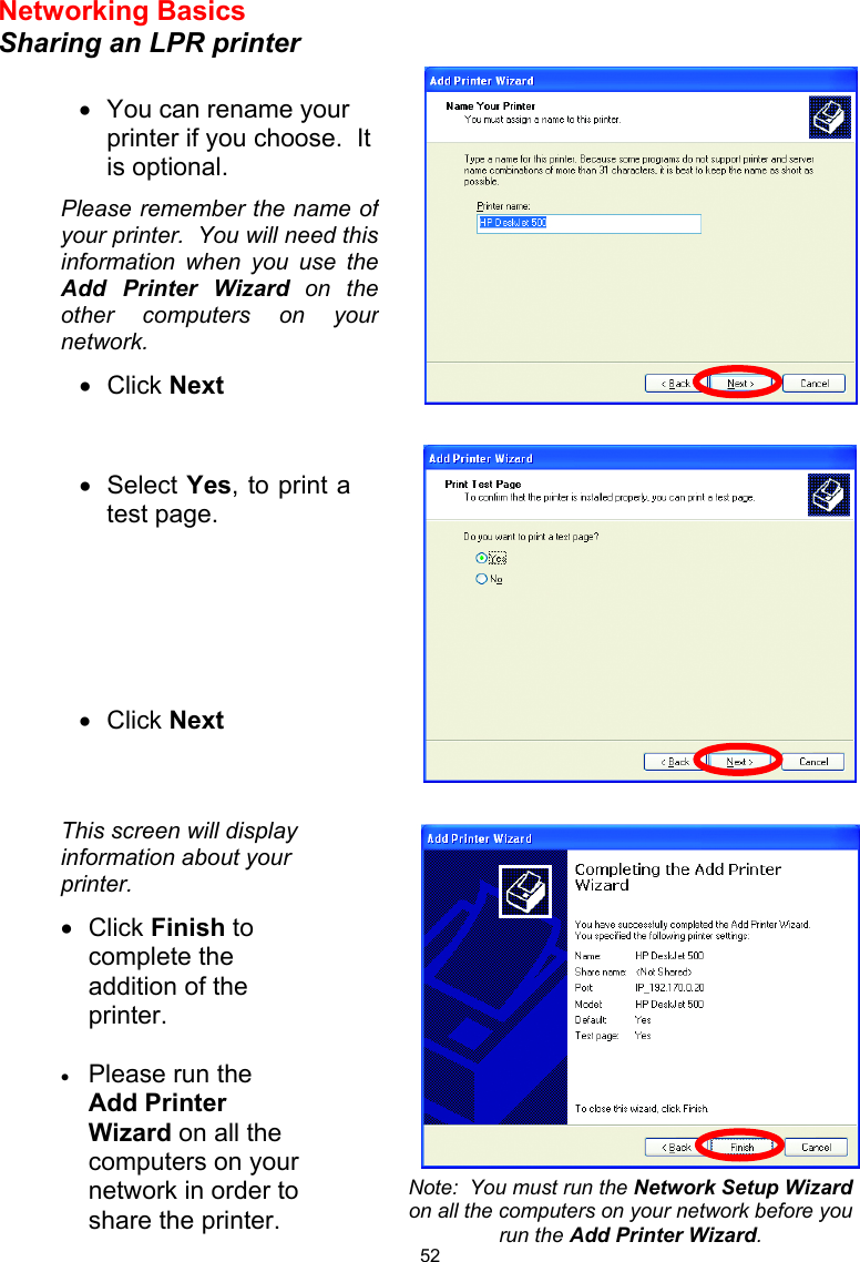  52Networking Basics  Sharing an LPR printer        •  You can rename your printer if you choose.  It is optional. Please remember the name ofyour printer.  You will need thisinformation when you use theAdd Printer Wizard on theother computers on yournetwork. •  Click Next •  Select Yes, to print atest page.       •  Click Next This screen will display information about your printer. •  Click Finish to complete the addition of the printer.  •  Please run the Add Printer Wizard on all the computers on your network in order to share the printer. Note:  You must run the Network Setup Wizard on all the computers on your network before you run the Add Printer Wizard. 