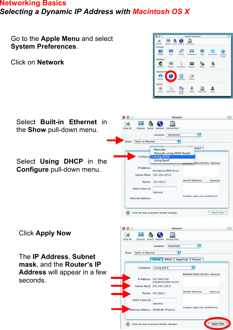 Networking Basics Selecting a Dynamic IP Address with Macintosh OS X          Go to the Apple Menu and select System Preferences.  Click on Network Select  Built-in Ethernet inthe Show pull-down menu.    Select  Using DHCP in theConfigure pull-down menu. Click Apply Now   The IP Address, Subnet mask, and the Router’s IP Address will appear in a few seconds.      