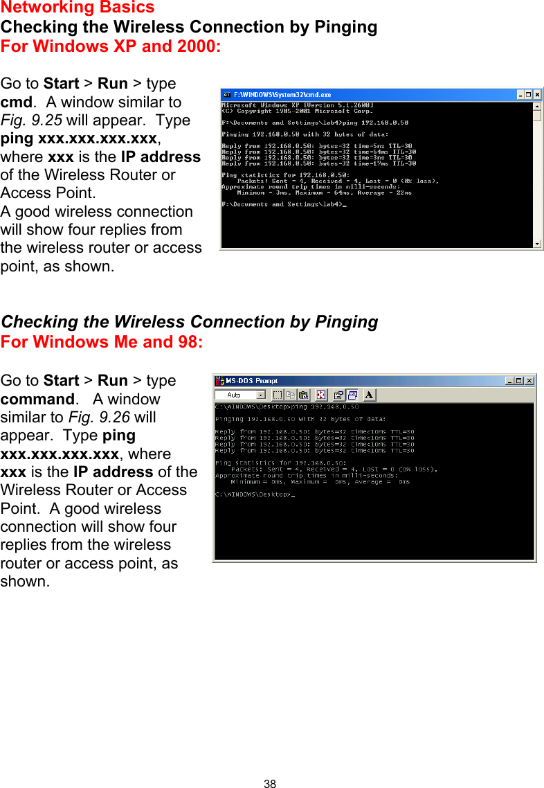  38Networking Basics  Checking the Wireless Connection by Pinging For Windows XP and 2000:  Go to Start &gt; Run &gt; type cmd.  A window similar to Fig. 9.25 will appear.  Type ping xxx.xxx.xxx.xxx, where xxx is the IP address of the Wireless Router or Access Point.   A good wireless connection  will show four replies from the wireless router or access point, as shown.   Checking the Wireless Connection by Pinging For Windows Me and 98:  Go to Start &gt; Run &gt; type command.   A window similar to Fig. 9.26 will appear.  Type ping xxx.xxx.xxx.xxx, where xxx is the IP address of the Wireless Router or Access Point.  A good wireless connection will show four replies from the wireless router or access point, as shown.          