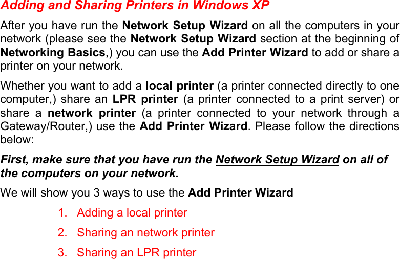 Adding and Sharing Printers in Windows XP After you have run the Network Setup Wizard on all the computers in your network (please see the Network Setup Wizard section at the beginning of Networking Basics,) you can use the Add Printer Wizard to add or share a printer on your network.   Whether you want to add a local printer (a printer connected directly to one computer,) share an LPR printer (a printer connected to a print server) or share a network printer (a printer connected to your network through a Gateway/Router,) use the Add Printer Wizard. Please follow the directions below: First, make sure that you have run the Network Setup Wizard on all of the computers on your network. We will show you 3 ways to use the Add Printer Wizard 1.  Adding a local printer 2.  Sharing an network printer 3.  Sharing an LPR printer                 