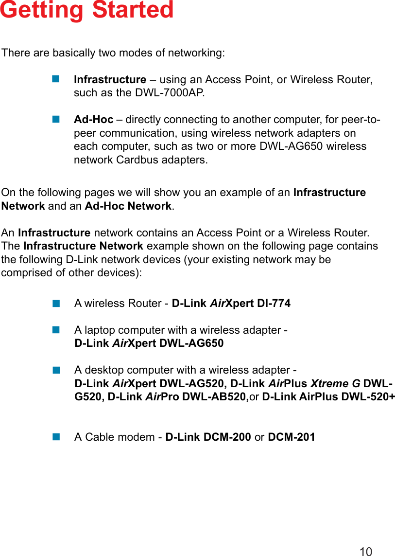 10Getting StartedInfrastructure – using an Access Point, or Wireless Router,such as the DWL-7000AP.Ad-Hoc – directly connecting to another computer, for peer-to-peer communication, using wireless network adapters oneach computer, such as two or more DWL-AG650 wirelessnetwork Cardbus adapters.On the following pages we will show you an example of an InfrastructureNetwork and an Ad-Hoc Network.An Infrastructure network contains an Access Point or a Wireless Router.The Infrastructure Network example shown on the following page containsthe following D-Link network devices (your existing network may becomprised of other devices):A wireless Router - D-Link AirXpert DI-774A laptop computer with a wireless adapter -D-Link AirXpert DWL-AG650A desktop computer with a wireless adapter -D-Link AirXpert DWL-AG520, D-Link AirPlus Xtreme G DWL-G520, D-Link AirPro DWL-AB520,or D-Link AirPlus DWL-520+A Cable modem - D-Link DCM-200 or DCM-201There are basically two modes of networking:!!!!!!