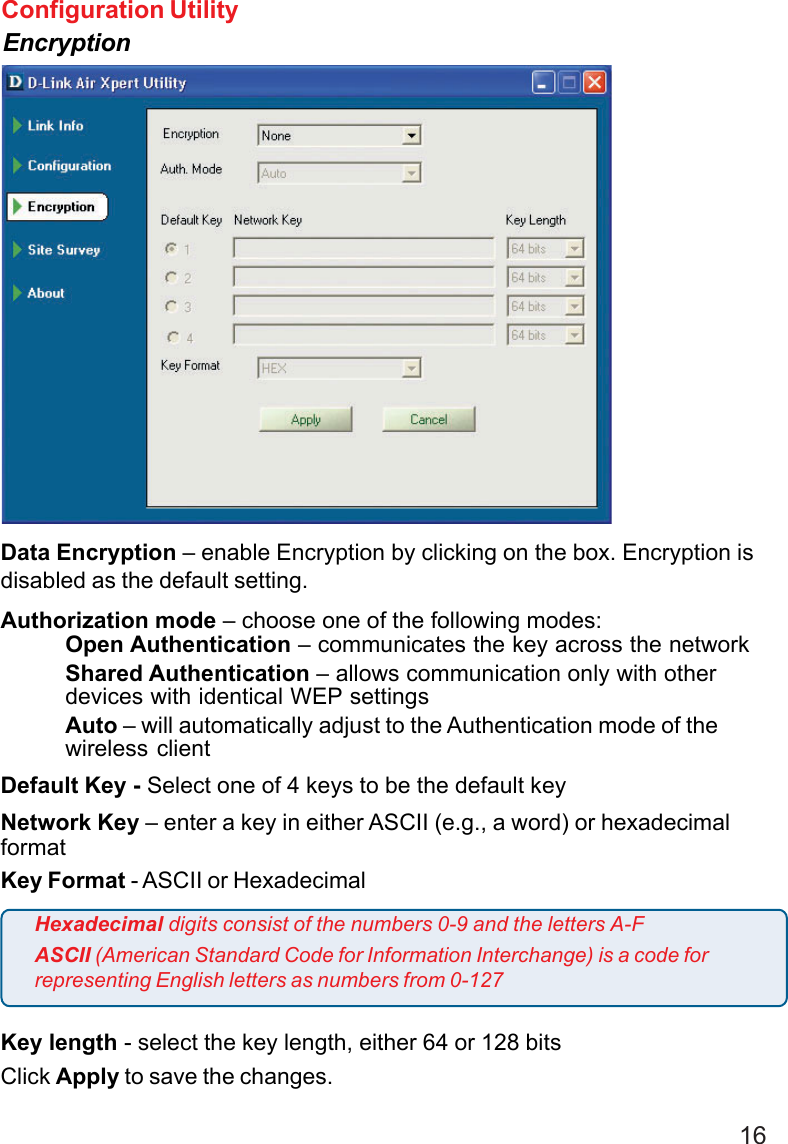 16Configuration UtilityEncryptionData Encryption – enable Encryption by clicking on the box. Encryption isdisabled as the default setting.Authorization mode – choose one of the following modes:Open Authentication – communicates the key across the networkShared Authentication – allows communication only with otherdevices with identical WEP settingsAuto – will automatically adjust to the Authentication mode of thewireless clientDefault Key - Select one of 4 keys to be the default keyNetwork Key – enter a key in either ASCII (e.g., a word) or hexadecimalformatKey Format - ASCII or HexadecimalKey length - select the key length, either 64 or 128 bitsClick Apply to save the changes.Hexadecimal digits consist of the numbers 0-9 and the letters A-FASCII (American Standard Code for Information Interchange) is a code forrepresenting English letters as numbers from 0-127