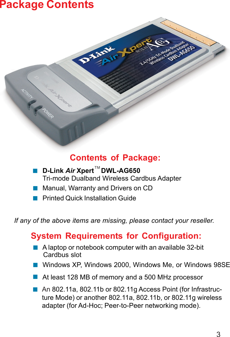 3Contents of Package:D-Link Air Xpert    DWL-AG650Tri-mode Dualband Wireless Cardbus AdapterManual, Warranty and Drivers on CDPrinted Quick Installation GuidePackage ContentsIf any of the above items are missing, please contact your reseller.System Requirements for Configuration:!!!An 802.11a, 802.11b or 802.11g Access Point (for Infrastruc-ture Mode) or another 802.11a, 802.11b, or 802.11g wirelessadapter (for Ad-Hoc; Peer-to-Peer networking mode).!At least 128 MB of memory and a 500 MHz processor!Windows XP, Windows 2000, Windows Me, or Windows 98SE! A laptop or notebook computer with an available 32-bitCardbus slot!TM