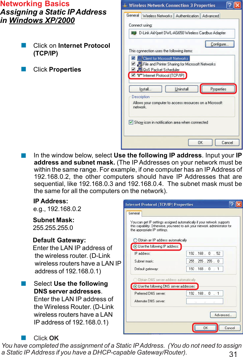 31Networking BasicsAssigning a Static IP Addressin Windows XP/2000You have completed the assignment of a Static IP Address.  (You do not need to assigna Static IP Address if you have a DHCP-capable Gateway/Router).Click on Internet Protocol(TCP/IP)Click Properties!!IP Address:e.g., 192.168.0.2Subnet Mask:255.255.255.0Default Gateway:Enter the LAN IP address ofthe wireless router. (D-Linkwireless routers have a LAN IPaddress of 192.168.0.1) In the window below, select Use the following IP address. Input your IPaddress and subnet mask. (The IP Addresses on your network must bewithin the same range. For example, if one computer has an IP Address of192.168.0.2, the other computers should have IP Addresses that aresequential, like 192.168.0.3 and 192.168.0.4.  The subnet mask must bethe same for all the computers on the network).!Click OK Select Use the followingDNS server addresses.Enter the LAN IP address ofthe Wireless Router. (D-Linkwireless routers have a LANIP address of 192.168.0.1)!!