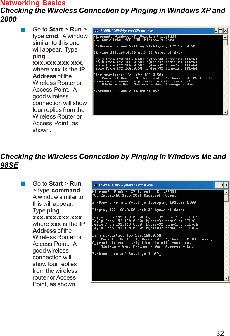 32Networking BasicsChecking the Wireless Connection by Pinging in Windows XP and2000Checking the Wireless Connection by Pinging in Windows Me and98SEGo to Start &gt; Run &gt;type cmd.  A windowsimilar to this onewill appear.  Typepingxxx.xxx.xxx.xxx,where xxx is the IPAddress of theWireless Router orAccess Point.  Agood wirelessconnection will showfour replies from theWireless Router orAccess Point, asshown.Go to Start &gt; Run&gt; type command.A window similar tothis will appear.Type pingxxx.xxx.xxx.xxxwhere xxx is the IPAddress of theWireless Router orAccess Point.  Agood wirelessconnection willshow four repliesfrom the wirelessrouter or AccessPoint, as shown.!!