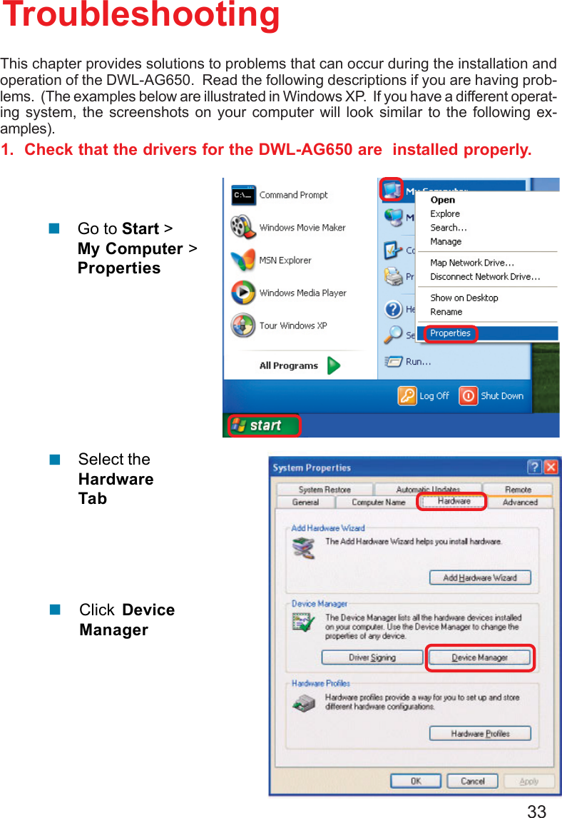 331.  Check that the drivers for the DWL-AG650 are  installed properly.Click DeviceManager!Select theHardwareTab!TroubleshootingThis chapter provides solutions to problems that can occur during the installation andoperation of the DWL-AG650.  Read the following descriptions if you are having prob-lems.  (The examples below are illustrated in Windows XP.  If you have a different operat-ing system, the screenshots on your computer will look similar to the following ex-amples).!Go to Start &gt;My Computer &gt;Properties