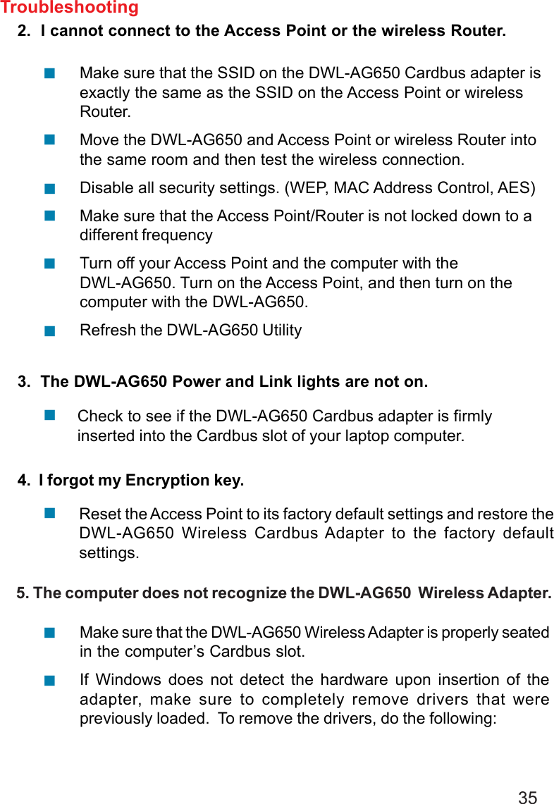 352.  I cannot connect to the Access Point or the wireless Router.3.  The DWL-AG650 Power and Link lights are not on.4.  I forgot my Encryption key.Make sure that the SSID on the DWL-AG650 Cardbus adapter isexactly the same as the SSID on the Access Point or wirelessRouter.Move the DWL-AG650 and Access Point or wireless Router intothe same room and then test the wireless connection.Disable all security settings. (WEP, MAC Address Control, AES)Make sure that the Access Point/Router is not locked down to adifferent frequencyTurn off your Access Point and the computer with theDWL-AG650. Turn on the Access Point, and then turn on thecomputer with the DWL-AG650.Refresh the DWL-AG650 UtilityCheck to see if the DWL-AG650 Cardbus adapter is firmlyinserted into the Cardbus slot of your laptop computer.Troubleshooting!!!!!!!Reset the Access Point to its factory default settings and restore theDWL-AG650 Wireless Cardbus Adapter to the factory defaultsettings.!     5. The computer does not recognize the DWL-AG650  Wireless Adapter.Make sure that the DWL-AG650 Wireless Adapter is properly seatedin the computer’s Cardbus slot.If Windows does not detect the hardware upon insertion of theadapter, make sure to completely remove drivers that werepreviously loaded.  To remove the drivers, do the following:!!