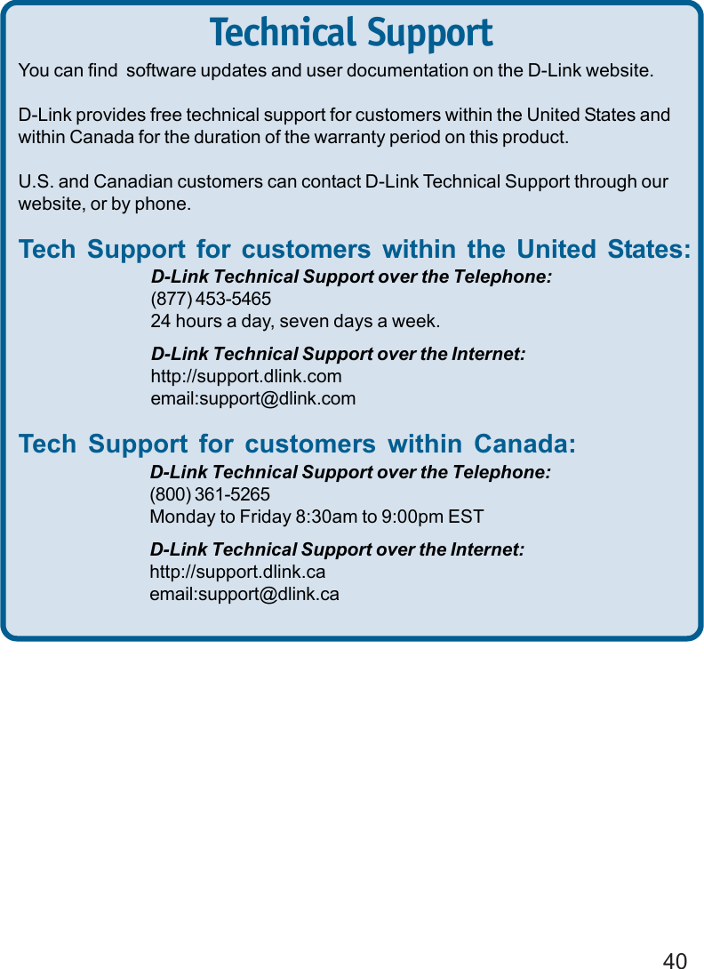 40Technical SupportYou can find  software updates and user documentation on the D-Link website.D-Link provides free technical support for customers within the United States andwithin Canada for the duration of the warranty period on this product.U.S. and Canadian customers can contact D-Link Technical Support through ourwebsite, or by phone.Tech Support for customers within the United States:D-Link Technical Support over the Telephone:(877) 453-546524 hours a day, seven days a week.D-Link Technical Support over the Internet:http://support.dlink.comemail:support@dlink.comTech Support for customers within Canada:D-Link Technical Support over the Telephone:(800) 361-5265Monday to Friday 8:30am to 9:00pm ESTD-Link Technical Support over the Internet:http://support.dlink.caemail:support@dlink.ca