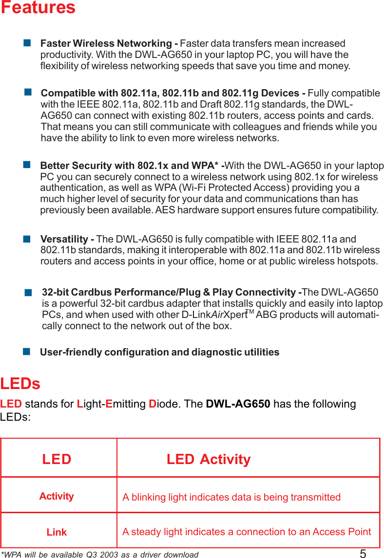 5Features*WPA will be available Q3 2003 as a driver downloadLEDsLED stands for Light-Emitting Diode. The DWL-AG650 has the followingLEDs:LED LED ActivityA blinking light indicates data is being transmittedA steady light indicates a connection to an Access PointActivityLink!User-friendly configuration and diagnostic utilitiesVersatility - The DWL-AG650 is fully compatible with IEEE 802.11a and802.11b standards, making it interoperable with 802.11a and 802.11b wirelessrouters and access points in your office, home or at public wireless hotspots.!32-bit Cardbus Performance/Plug &amp; Play Connectivity -The DWL-AG650is a powerful 32-bit cardbus adapter that installs quickly and easily into laptopPCs, and when used with other D-LinkAirXpert    ABG products will automati-cally connect to the network out of the box.!Compatible with 802.11a, 802.11b and 802.11g Devices - Fully compatiblewith the IEEE 802.11a, 802.11b and Draft 802.11g standards, the DWL-AG650 can connect with existing 802.11b routers, access points and cards.That means you can still communicate with colleagues and friends while youhave the ability to link to even more wireless networks.!Faster Wireless Networking - Faster data transfers mean increasedproductivity. With the DWL-AG650 in your laptop PC, you will have theflexibility of wireless networking speeds that save you time and money.!Better Security with 802.1x and WPA* -With the DWL-AG650 in your laptopPC you can securely connect to a wireless network using 802.1x for wirelessauthentication, as well as WPA (Wi-Fi Protected Access) providing you amuch higher level of security for your data and communications than haspreviously been available. AES hardware support ensures future compatibility.!TM