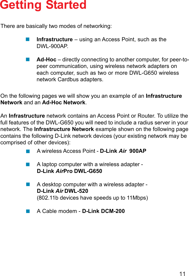 11Getting StartedInfrastructure – using an Access Point, such as theDWL-900AP.Ad-Hoc – directly connecting to another computer, for peer-to-peer communication, using wireless network adapters oneach computer, such as two or more DWL-G650 wirelessnetwork Cardbus adapters.On the following pages we will show you an example of an InfrastructureNetwork and an Ad-Hoc Network.An Infrastructure network contains an Access Point or Router. To utilize thefull features of the DWL-G650 you will need to include a radius server in yournetwork. The Infrastructure Network example shown on the following pagecontains the following D-Link network devices (your existing network may becomprised of other devices):A wireless Access Point - D-Link Air  900APA laptop computer with a wireless adapter -D-Link AirPro DWL-G650A desktop computer with a wireless adapter -D-Link Air DWL-520(802.11b devices have speeds up to 11Mbps)A Cable modem - D-Link DCM-200There are basically two modes of networking: