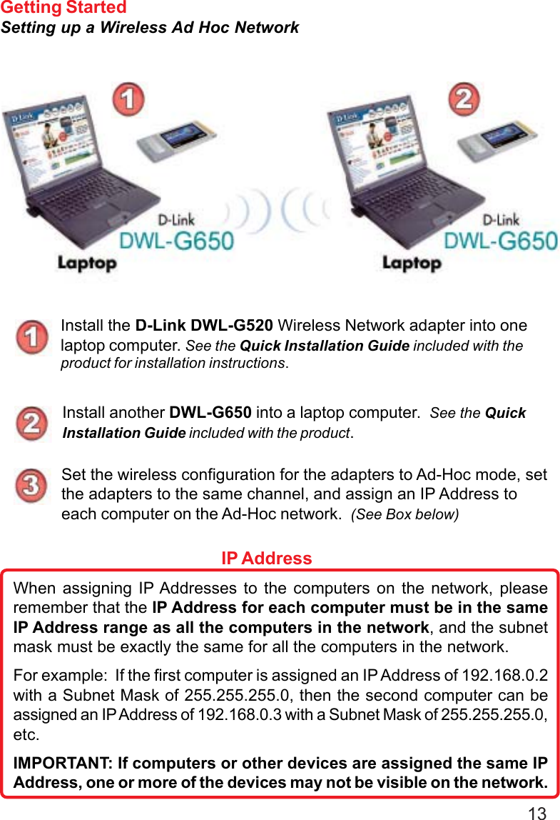 13Getting StartedSetting up a Wireless Ad Hoc NetworkInstall the D-Link DWL-G520 Wireless Network adapter into onelaptop computer. See the Quick Installation Guide included with theproduct for installation instructions.Install another DWL-G650 into a laptop computer.  See the QuickInstallation Guide included with the product.Set the wireless configuration for the adapters to Ad-Hoc mode, setthe adapters to the same channel, and assign an IP Address toeach computer on the Ad-Hoc network.  (See Box below)When assigning IP Addresses to the computers on the network, pleaseremember that the IP Address for each computer must be in the sameIP Address range as all the computers in the network, and the subnetmask must be exactly the same for all the computers in the network.For example:  If the first computer is assigned an IP Address of 192.168.0.2with a Subnet Mask of 255.255.255.0, then the second computer can beassigned an IP Address of 192.168.0.3 with a Subnet Mask of 255.255.255.0,etc.IMPORTANT: If computers or other devices are assigned the same IPAddress, one or more of the devices may not be visible on the network.IP Address