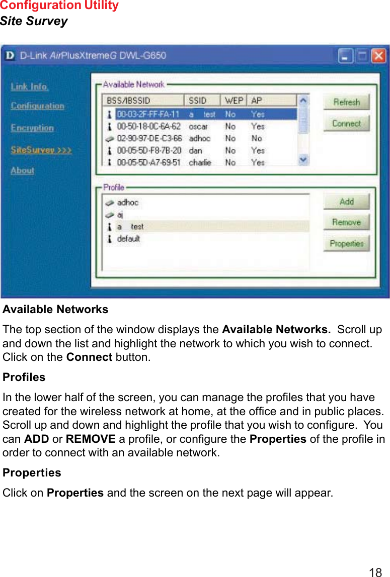 18Available NetworksThe top section of the window displays the Available Networks.  Scroll upand down the list and highlight the network to which you wish to connect.Click on the Connect button.ProfilesIn the lower half of the screen, you can manage the profiles that you havecreated for the wireless network at home, at the office and in public places.Scroll up and down and highlight the profile that you wish to configure.  Youcan ADD or REMOVE a profile, or configure the Properties of the profile inorder to connect with an available network.PropertiesClick on Properties and the screen on the next page will appear.Configuration UtilitySite Survey