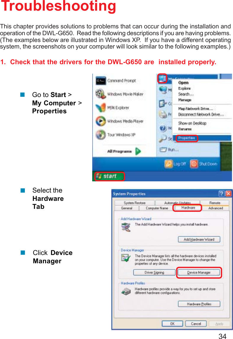 341.  Check that the drivers for the DWL-G650 are  installed properly.Click DeviceManagerSelect theHardwareTabTroubleshootingThis chapter provides solutions to problems that can occur during the installation andoperation of the DWL-G650.  Read the following descriptions if you are having problems.(The examples below are illustrated in Windows XP.  If you have a different operatingsystem, the screenshots on your computer will look similar to the following examples.)Go to Start &gt;My Computer &gt;Properties