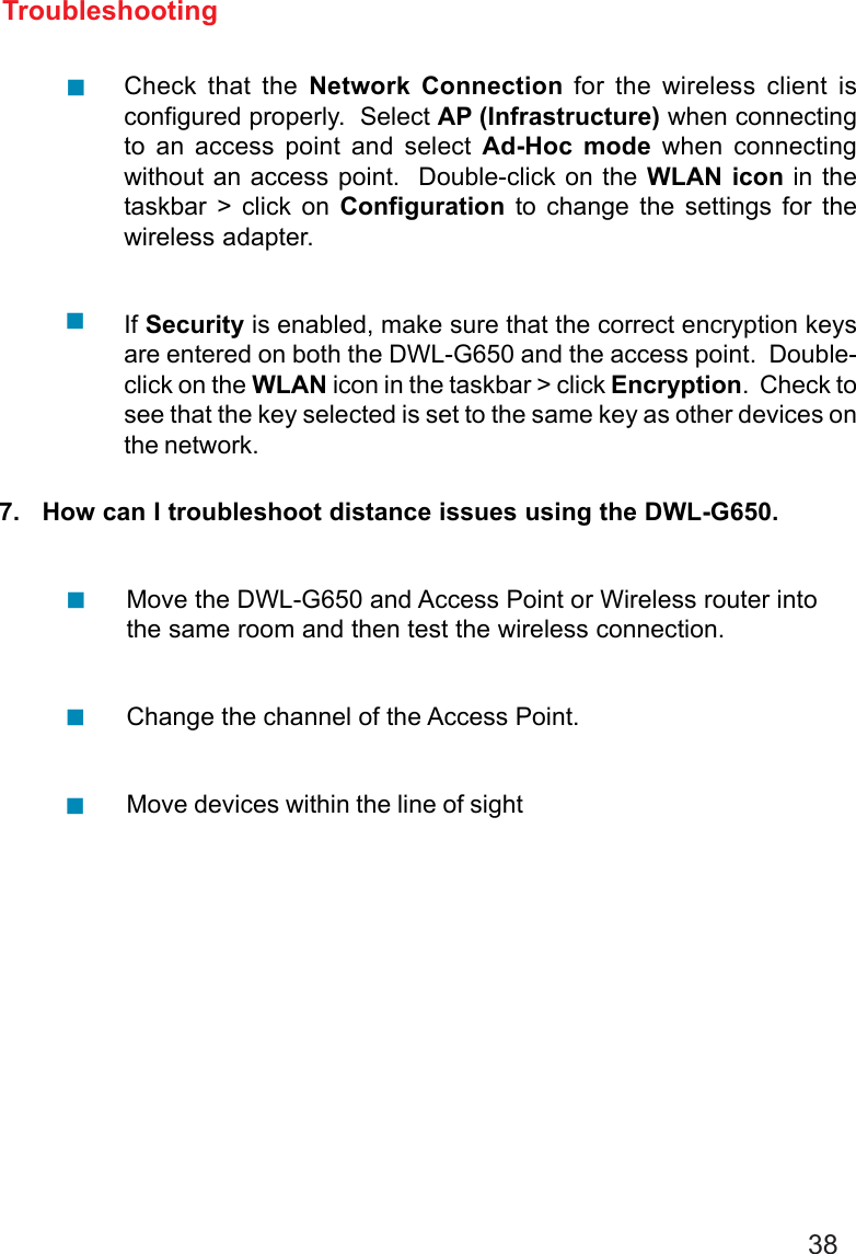 387.   How can I troubleshoot distance issues using the DWL-G650.Move the DWL-G650 and Access Point or Wireless router intothe same room and then test the wireless connection.Change the channel of the Access Point.Move devices within the line of sightTroubleshootingCheck that the Network Connection for the wireless client isconfigured properly.  Select AP (Infrastructure) when connectingto an access point and select Ad-Hoc mode when connectingwithout an access point.  Double-click on the WLAN icon in thetaskbar &gt; click on Configuration to change the settings for thewireless adapter.If Security is enabled, make sure that the correct encryption keysare entered on both the DWL-G650 and the access point.  Double-click on the WLAN icon in the taskbar &gt; click Encryption.  Check tosee that the key selected is set to the same key as other devices onthe network.