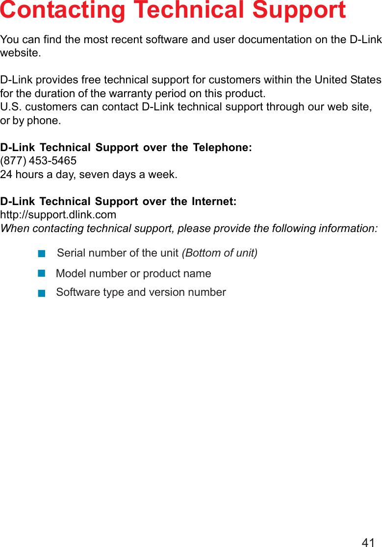 41Contacting Technical SupportYou can find the most recent software and user documentation on the D-Linkwebsite.D-Link provides free technical support for customers within the United Statesfor the duration of the warranty period on this product.U.S. customers can contact D-Link technical support through our web site,or by phone.D-Link Technical Support over the Telephone:(877) 453-546524 hours a day, seven days a week.D-Link Technical Support over the Internet:http://support.dlink.comWhen contacting technical support, please provide the following information:Model number or product nameSerial number of the unit (Bottom of unit)Software type and version number