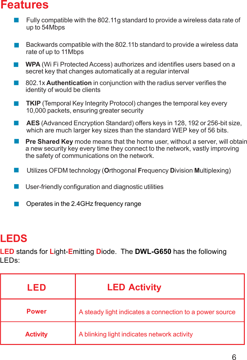 6LEDSLED stands for Light-Emitting Diode.  The DWL-G650 has the followingLEDs:LED LED ActivityA steady light indicates a connection to a power sourceA blinking light indicates network activityPowerActivityOperates in the 2.4GHz frequency rangeFeaturesWPA (Wi Fi Protected Access) authorizes and identifies users based on asecret key that changes automatically at a regular interval802.1x Authentication in conjunction with the radius server verifies theidentity of would be clientsTKIP (Temporal Key Integrity Protocol) changes the temporal key every10,000 packets, ensuring greater securityPre Shared Key mode means that the home user, without a server, will obtaina new security key every time they connect to the network, vastly improvingthe safety of communications on the network.Backwards compatible with the 802.11b standard to provide a wireless datarate of up to 11MbpsFully compatible with the 802.11g standard to provide a wireless data rate ofup to 54MbpsAES (Advanced Encryption Standard) offers keys in 128, 192 or 256-bit size,which are much larger key sizes than the standard WEP key of 56 bits.User-friendly configuration and diagnostic utilitiesUtilizes OFDM technology (Orthogonal Frequency Division Multiplexing)