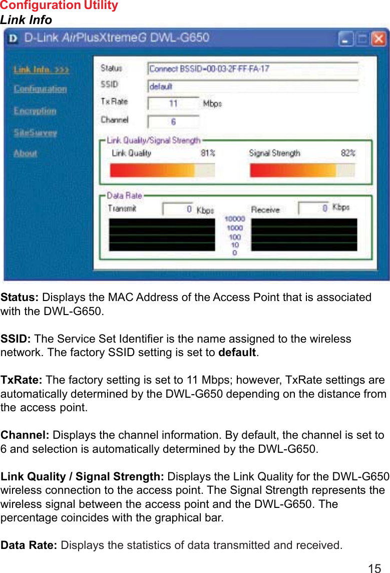 15Status: Displays the MAC Address of the Access Point that is associatedwith the DWL-G650.SSID: The Service Set Identifier is the name assigned to the wirelessnetwork. The factory SSID setting is set to default.TxRate: The factory setting is set to 11 Mbps; however, TxRate settings areautomatically determined by the DWL-G650 depending on the distance fromthe access point.Channel: Displays the channel information. By default, the channel is set to6 and selection is automatically determined by the DWL-G650.Link Quality / Signal Strength: Displays the Link Quality for the DWL-G650wireless connection to the access point. The Signal Strength represents thewireless signal between the access point and the DWL-G650. Thepercentage coincides with the graphical bar.Data Rate: Displays the statistics of data transmitted and received.Configuration UtilityLink Info