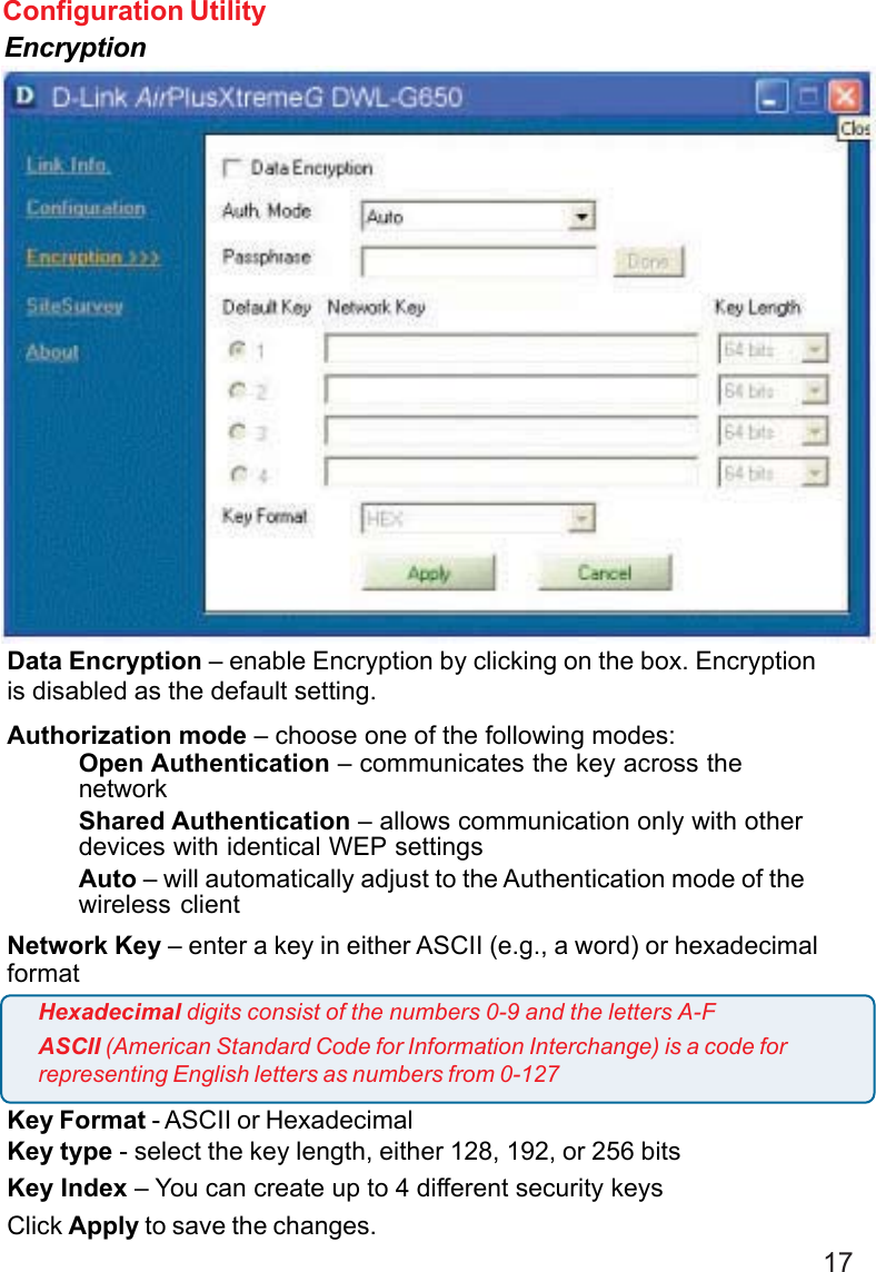 17Configuration UtilityEncryptionData Encryption – enable Encryption by clicking on the box. Encryptionis disabled as the default setting.Authorization mode – choose one of the following modes:Open Authentication – communicates the key across thenetworkShared Authentication – allows communication only with otherdevices with identical WEP settingsAuto – will automatically adjust to the Authentication mode of thewireless clientNetwork Key – enter a key in either ASCII (e.g., a word) or hexadecimalformatKey Format - ASCII or HexadecimalKey type - select the key length, either 128, 192, or 256 bitsKey Index – You can create up to 4 different security keysClick Apply to save the changes.Hexadecimal digits consist of the numbers 0-9 and the letters A-FASCII (American Standard Code for Information Interchange) is a code forrepresenting English letters as numbers from 0-127