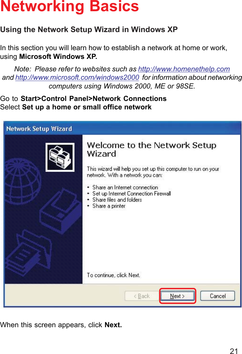 21Using the Network Setup Wizard in Windows XPIn this section you will learn how to establish a network at home or work,using Microsoft Windows XP.Note:  Please refer to websites such as http://www.homenethelp.comand http://www.microsoft.com/windows2000  for information about networkingcomputers using Windows 2000, ME or 98SE.Go to Start&gt;Control Panel&gt;Network ConnectionsSelect Set up a home or small office networkNetworking BasicsWhen this screen appears, click Next.