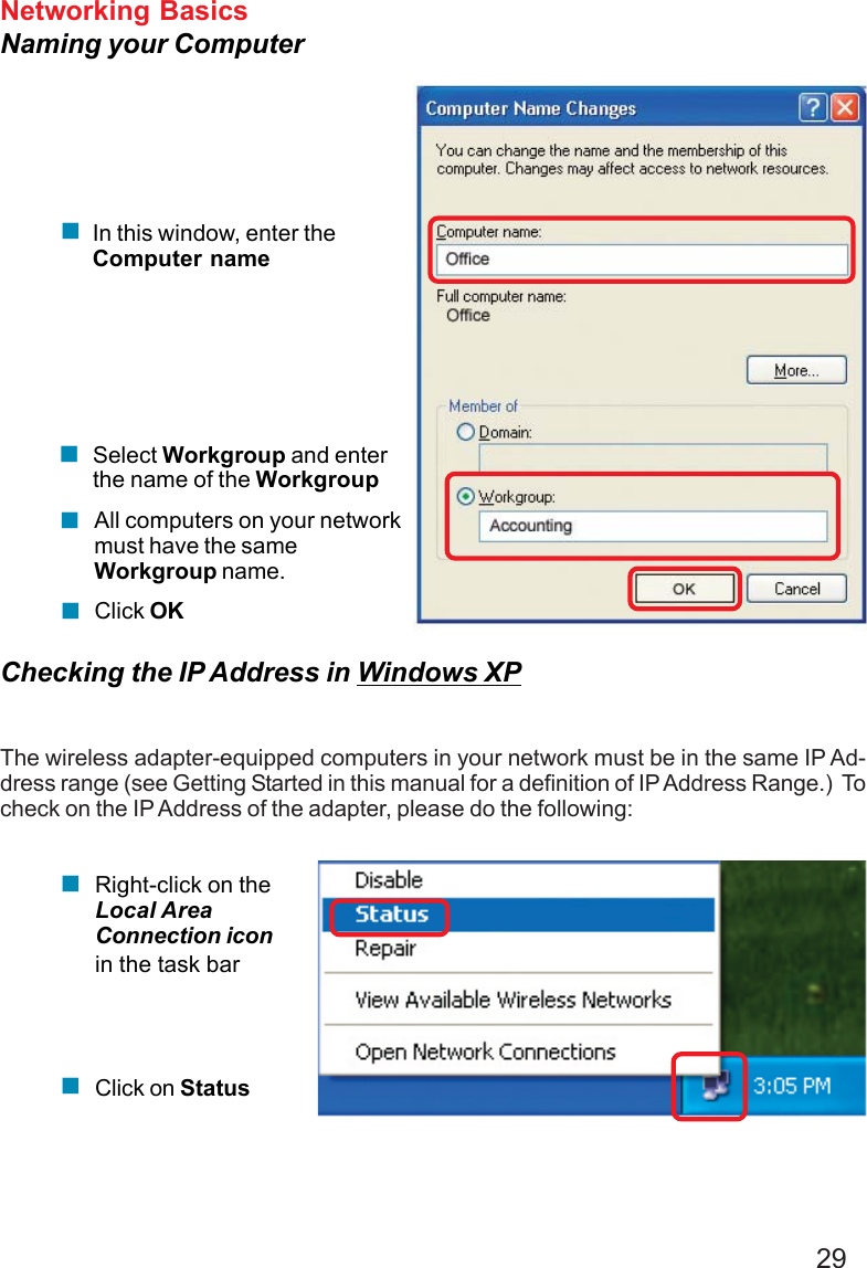 29Networking BasicsNaming your ComputerChecking the IP Address in Windows XPThe wireless adapter-equipped computers in your network must be in the same IP Ad-dress range (see Getting Started in this manual for a definition of IP Address Range.)  Tocheck on the IP Address of the adapter, please do the following:Right-click on theLocal AreaConnection iconin the task barClick on StatusClick OKAll computers on your networkmust have the sameWorkgroup name.Select Workgroup and enterthe name of the WorkgroupIn this window, enter theComputer name