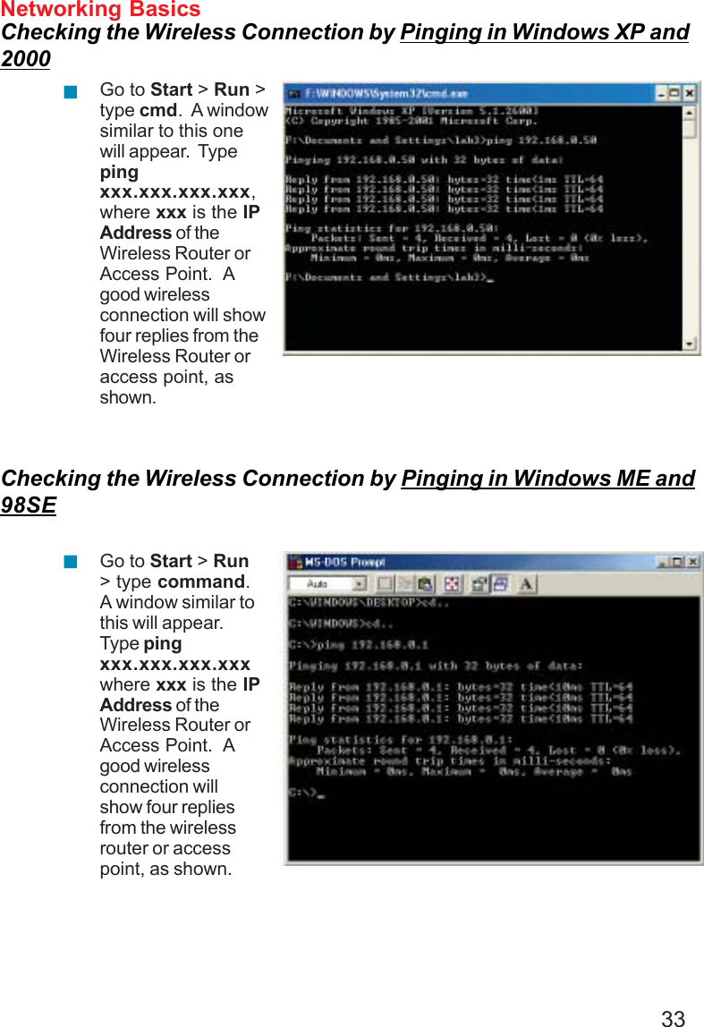 33Networking BasicsChecking the Wireless Connection by Pinging in Windows XP and2000Checking the Wireless Connection by Pinging in Windows ME and98SEGo to Start &gt; Run &gt;type cmd.  A windowsimilar to this onewill appear.  Typepingxxx.xxx.xxx.xxx,where xxx is the IPAddress of theWireless Router orAccess Point.  Agood wirelessconnection will showfour replies from theWireless Router oraccess point, asshown.Go to Start &gt; Run&gt; type command.A window similar tothis will appear.Type pingxxx.xxx.xxx.xxxwhere xxx is the IPAddress of theWireless Router orAccess Point.  Agood wirelessconnection willshow four repliesfrom the wirelessrouter or accesspoint, as shown.