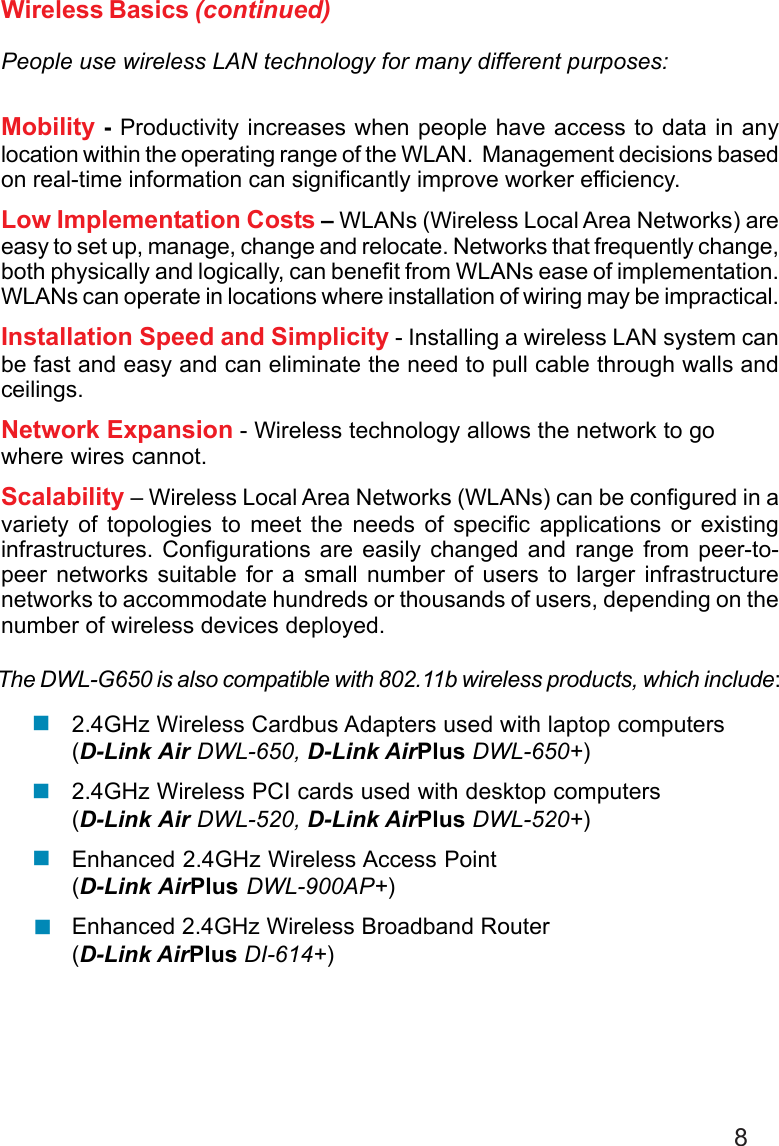 8The DWL-G650 is also compatible with 802.11b wireless products, which include:2.4GHz Wireless Cardbus Adapters used with laptop computers(D-Link Air DWL-650, D-Link AirPlus DWL-650+)2.4GHz Wireless PCI cards used with desktop computers(D-Link Air DWL-520, D-Link AirPlus DWL-520+)Enhanced 2.4GHz Wireless Access Point(D-Link AirPlus DWL-900AP+)Enhanced 2.4GHz Wireless Broadband Router(D-Link AirPlus DI-614+)Wireless Basics (continued)People use wireless LAN technology for many different purposes:Mobility - Productivity increases when people have access to data in anylocation within the operating range of the WLAN.  Management decisions basedon real-time information can significantly improve worker efficiency.Low Implementation Costs – WLANs (Wireless Local Area Networks) areeasy to set up, manage, change and relocate. Networks that frequently change,both physically and logically, can benefit from WLANs ease of implementation.WLANs can operate in locations where installation of wiring may be impractical.Installation Speed and Simplicity - Installing a wireless LAN system canbe fast and easy and can eliminate the need to pull cable through walls andceilings.Network Expansion - Wireless technology allows the network to gowhere wires cannot.Scalability – Wireless Local Area Networks (WLANs) can be configured in avariety of topologies to meet the needs of specific applications or existinginfrastructures. Configurations are easily changed and range from peer-to-peer networks suitable for a small number of users to larger infrastructurenetworks to accommodate hundreds or thousands of users, depending on thenumber of wireless devices deployed.