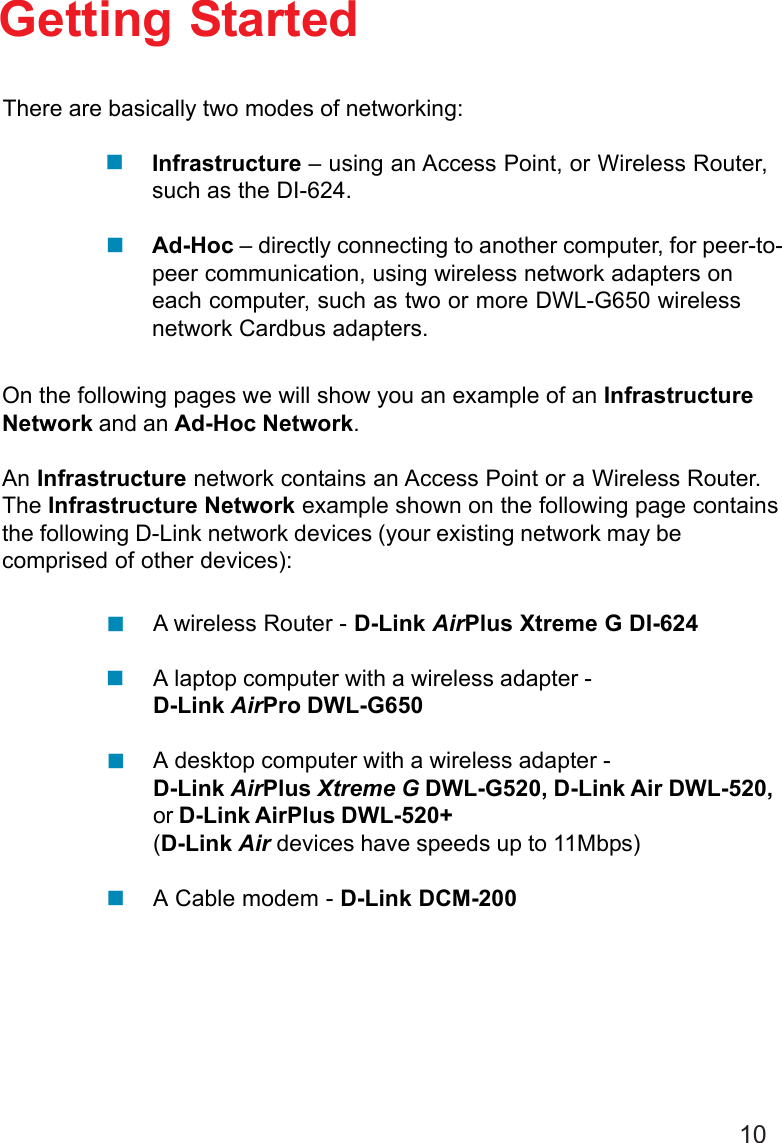 10Getting StartedInfrastructure – using an Access Point, or Wireless Router,such as the DI-624.Ad-Hoc – directly connecting to another computer, for peer-to-peer communication, using wireless network adapters oneach computer, such as two or more DWL-G650 wirelessnetwork Cardbus adapters.On the following pages we will show you an example of an InfrastructureNetwork and an Ad-Hoc Network.An Infrastructure network contains an Access Point or a Wireless Router.The Infrastructure Network example shown on the following page containsthe following D-Link network devices (your existing network may becomprised of other devices):A wireless Router - D-Link AirPlus Xtreme G DI-624A laptop computer with a wireless adapter -D-Link AirPro DWL-G650A desktop computer with a wireless adapter -D-Link AirPlus Xtreme G DWL-G520, D-Link Air DWL-520,or D-Link AirPlus DWL-520+(D-Link Air devices have speeds up to 11Mbps)A Cable modem - D-Link DCM-200There are basically two modes of networking:
