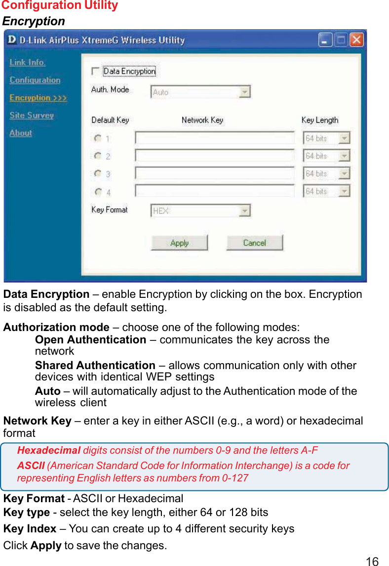 16Configuration UtilityEncryptionData Encryption – enable Encryption by clicking on the box. Encryptionis disabled as the default setting.Authorization mode – choose one of the following modes:Open Authentication – communicates the key across thenetworkShared Authentication – allows communication only with otherdevices with identical WEP settingsAuto – will automatically adjust to the Authentication mode of thewireless clientNetwork Key – enter a key in either ASCII (e.g., a word) or hexadecimalformatKey Format - ASCII or HexadecimalKey type - select the key length, either 64 or 128 bitsKey Index – You can create up to 4 different security keysClick Apply to save the changes.Hexadecimal digits consist of the numbers 0-9 and the letters A-FASCII (American Standard Code for Information Interchange) is a code forrepresenting English letters as numbers from 0-127