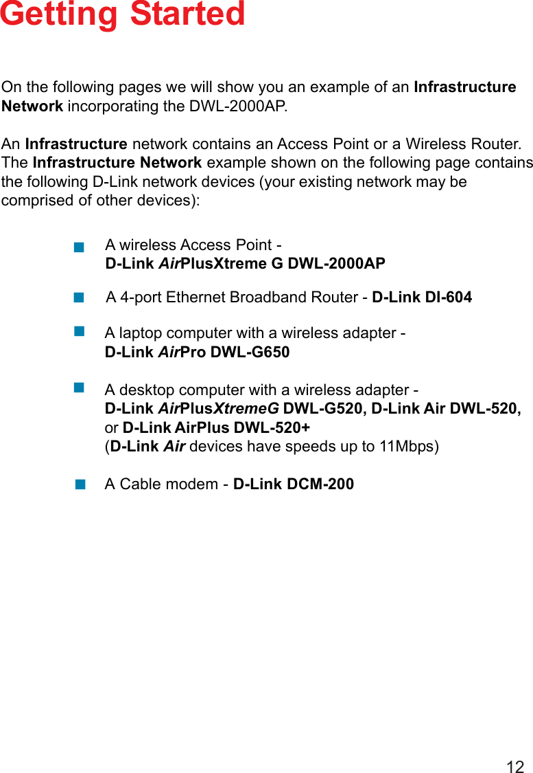12Getting StartedOn the following pages we will show you an example of an InfrastructureNetwork incorporating the DWL-2000AP.An Infrastructure network contains an Access Point or a Wireless Router.The Infrastructure Network example shown on the following page containsthe following D-Link network devices (your existing network may becomprised of other devices):A laptop computer with a wireless adapter -D-Link AirPro DWL-G650A desktop computer with a wireless adapter -D-Link AirPlusXtremeG DWL-G520, D-Link Air DWL-520,or D-Link AirPlus DWL-520+(D-Link Air devices have speeds up to 11Mbps)A Cable modem - D-Link DCM-200!!!!A 4-port Ethernet Broadband Router - D-Link DI-604A wireless Access Point -D-Link AirPlusXtreme G DWL-2000AP!