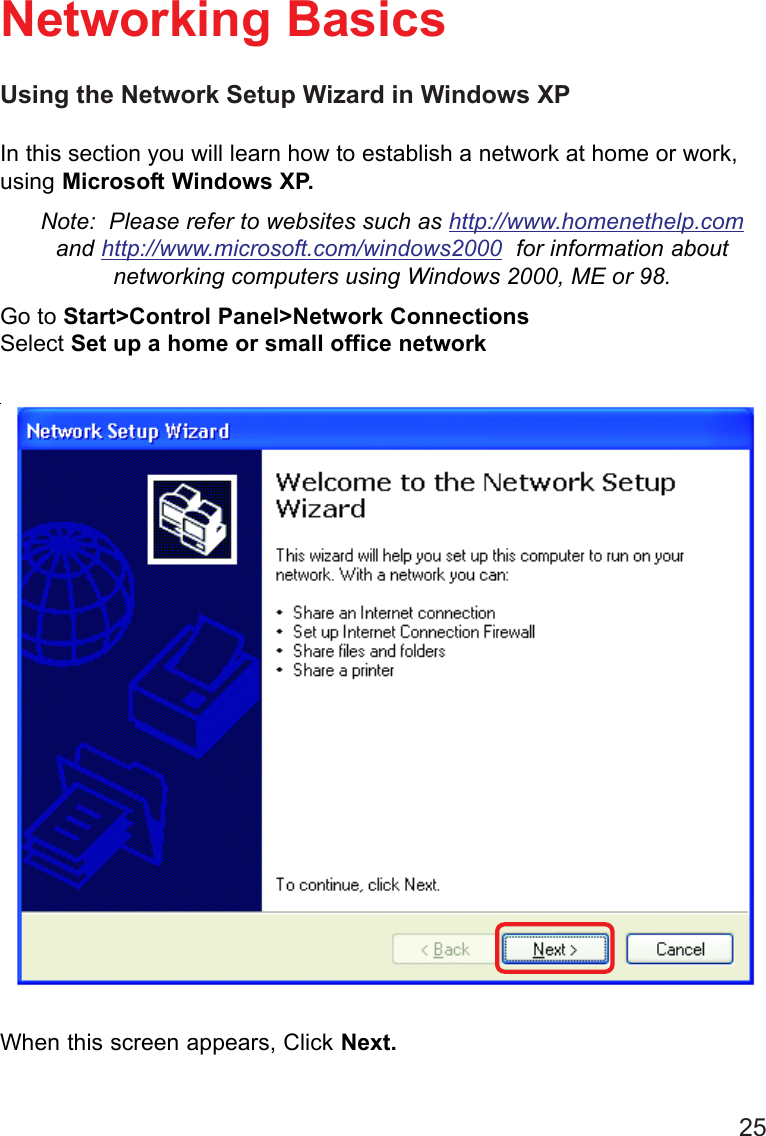25Using the Network Setup Wizard in Windows XPIn this section you will learn how to establish a network at home or work,using Microsoft Windows XP.Note:  Please refer to websites such as http://www.homenethelp.comand http://www.microsoft.com/windows2000  for information aboutnetworking computers using Windows 2000, ME or 98.Go to Start&gt;Control Panel&gt;Network ConnectionsSelect Set up a home or small office networkNetworking BasicsWhen this screen appears, Click Next.