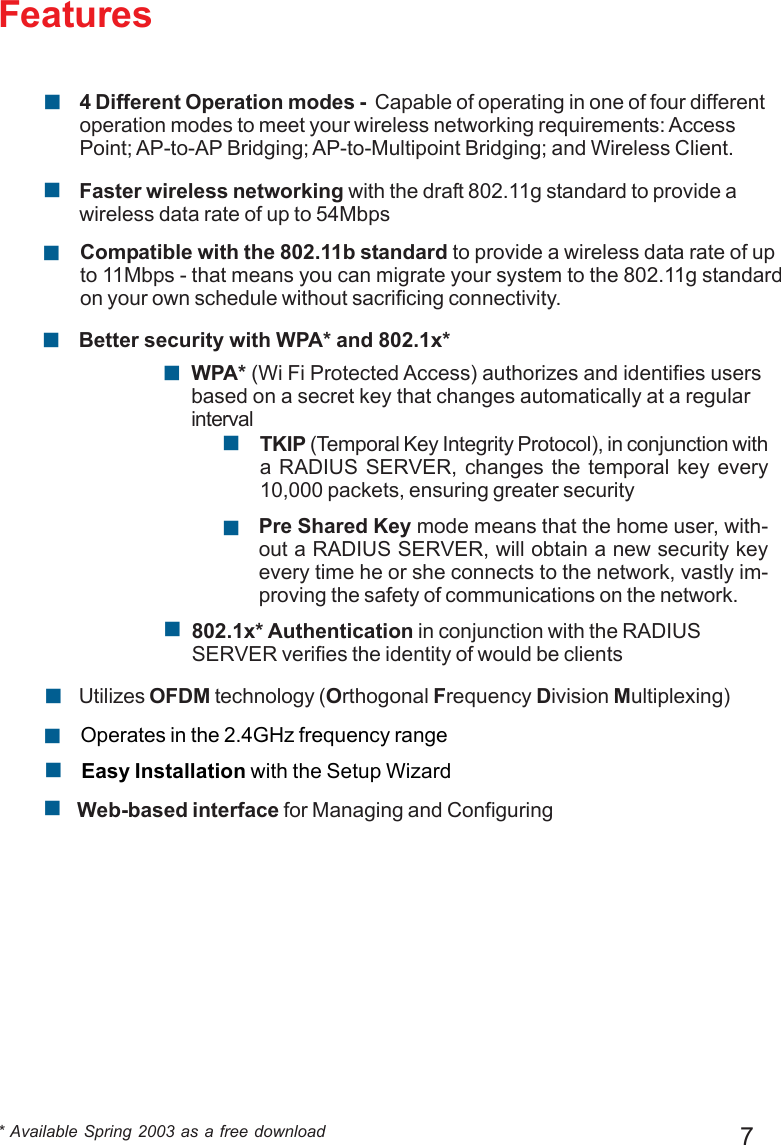 7FeaturesBetter security with WPA* and 802.1x*!!TKIP (Temporal Key Integrity Protocol), in conjunction witha RADIUS SERVER, changes the temporal key every10,000 packets, ensuring greater securityPre Shared Key mode means that the home user, with-out a RADIUS SERVER, will obtain a new security keyevery time he or she connects to the network, vastly im-proving the safety of communications on the network.!Compatible with the 802.11b standard to provide a wireless data rate of upto 11Mbps - that means you can migrate your system to the 802.11g standardon your own schedule without sacrificing connectivity.!Faster wireless networking with the draft 802.11g standard to provide awireless data rate of up to 54Mbps!* Available Spring 2003 as a free download!Web-based interface for Managing and ConfiguringEasy Installation with the Setup Wizard!Operates in the 2.4GHz frequency range!!Utilizes OFDM technology (Orthogonal Frequency Division Multiplexing)802.1x* Authentication in conjunction with the RADIUSSERVER verifies the identity of would be clients!WPA* (Wi Fi Protected Access) authorizes and identifies usersbased on a secret key that changes automatically at a regularinterval!4 Different Operation modes -  Capable of operating in one of four differentoperation modes to meet your wireless networking requirements: AccessPoint; AP-to-AP Bridging; AP-to-Multipoint Bridging; and Wireless Client.!