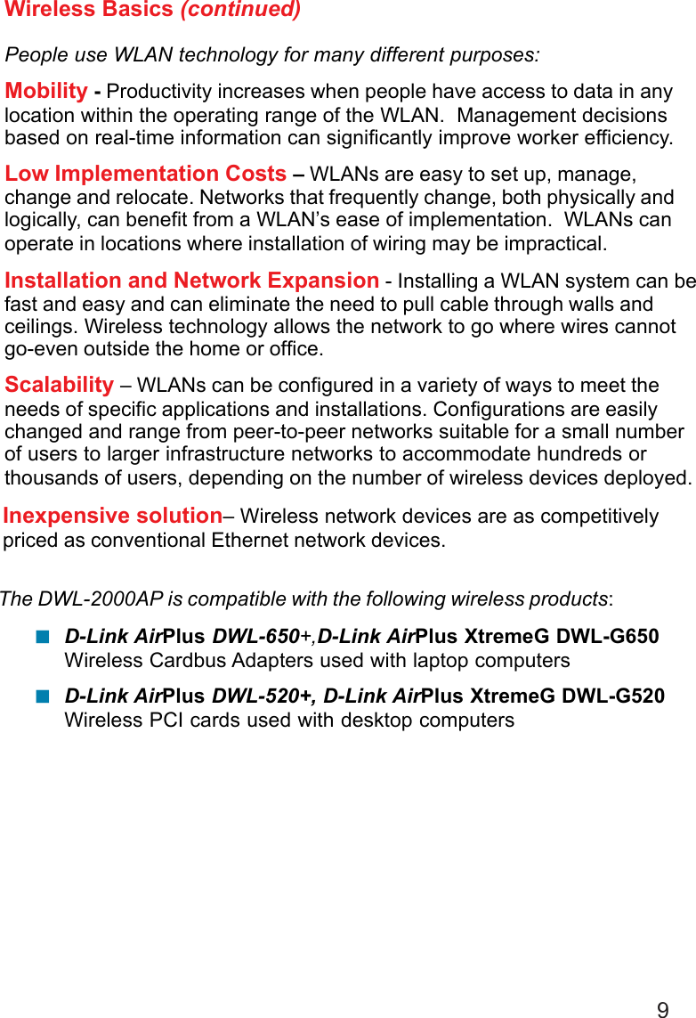 9Wireless Basics (continued)People use WLAN technology for many different purposes:Mobility - Productivity increases when people have access to data in anylocation within the operating range of the WLAN.  Management decisionsbased on real-time information can significantly improve worker efficiency.Low Implementation Costs – WLANs are easy to set up, manage,change and relocate. Networks that frequently change, both physically andlogically, can benefit from a WLAN’s ease of implementation.  WLANs canoperate in locations where installation of wiring may be impractical.Installation and Network Expansion - Installing a WLAN system can befast and easy and can eliminate the need to pull cable through walls andceilings. Wireless technology allows the network to go where wires cannotgo-even outside the home or office.Scalability – WLANs can be configured in a variety of ways to meet theneeds of specific applications and installations. Configurations are easilychanged and range from peer-to-peer networks suitable for a small numberof users to larger infrastructure networks to accommodate hundreds orthousands of users, depending on the number of wireless devices deployed.Inexpensive solution– Wireless network devices are as competitivelypriced as conventional Ethernet network devices.The DWL-2000AP is compatible with the following wireless products:D-Link AirPlus DWL-650+,D-Link AirPlus XtremeG DWL-G650Wireless Cardbus Adapters used with laptop computersD-Link AirPlus DWL-520+, D-Link AirPlus XtremeG DWL-G520Wireless PCI cards used with desktop computers!!