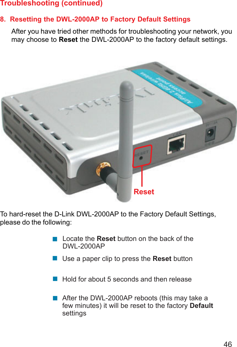 468.  Resetting the DWL-2000AP to Factory Default SettingsAfter you have tried other methods for troubleshooting your network, youmay choose to Reset the DWL-2000AP to the factory default settings.To hard-reset the D-Link DWL-2000AP to the Factory Default Settings,please do the following:Troubleshooting (continued)!!!!After the DWL-2000AP reboots (this may take afew minutes) it will be reset to the factory DefaultsettingsUse a paper clip to press the Reset buttonHold for about 5 seconds and then releaseLocate the Reset button on the back of theDWL-2000APReset