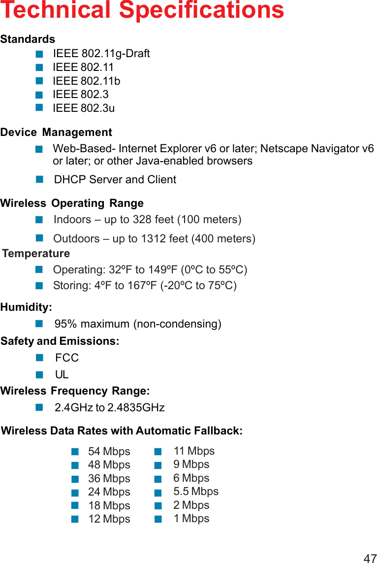47IEEE 802.11g-DraftIEEE 802.11IEEE 802.11bIEEE 802.3IEEE 802.3uTechnical Specifications!!!StandardsDevice ManagementWeb-Based- Internet Explorer v6 or later; Netscape Navigator v6or later; or other Java-enabled browsers!Wireless Operating Range TemperatureHumidity:! Indoors – up to 328 feet (100 meters)!DHCP Server and ClientSafety and Emissions:!2.4GHz to 2.4835GHz!Wireless Frequency Range:FCC!UL! Outdoors – up to 1312 feet (400 meters)!         Operating: 32ºF to 149ºF (0ºC to 55ºC)!95% maximum (non-condensing)!!         Storing: 4ºF to 167ºF (-20ºC to 75ºC)!54 Mbps48 Mbps36 Mbps24 Mbps18 Mbps12 Mbps!!!!!!11 Mbps9 Mbps6 Mbps5.5 Mbps2 Mbps1 Mbps!!!!!!Wireless Data Rates with Automatic Fallback: